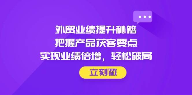 （14567期）外贸业绩提升秘籍，把握产品获客要点，实现业绩倍增，轻松破局