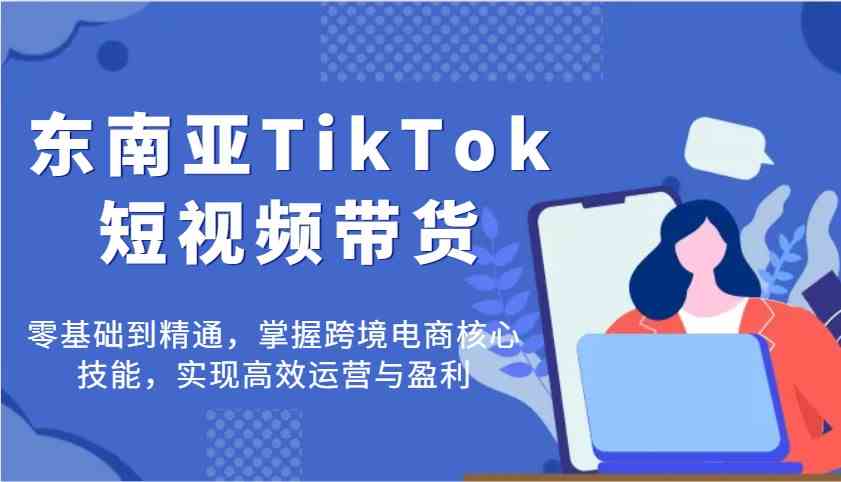 东南亚TikTok短视频带货，零基础到精通，掌握跨境电商核心技能，实现高效运营与盈利
