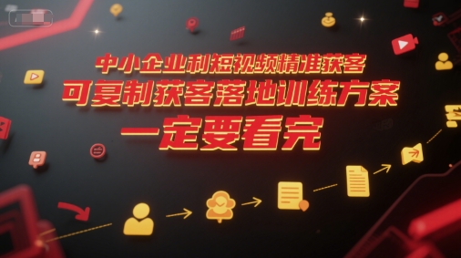中小企业短视频精准获客、可复制落地训练方案、从入门到精通的实战指南