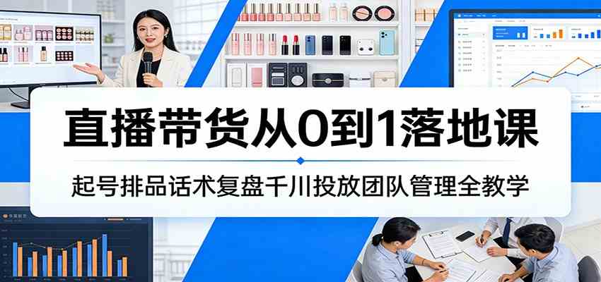 直播带货从0到1实战课、起号运营与团队管理、千川投放复盘话术全解析