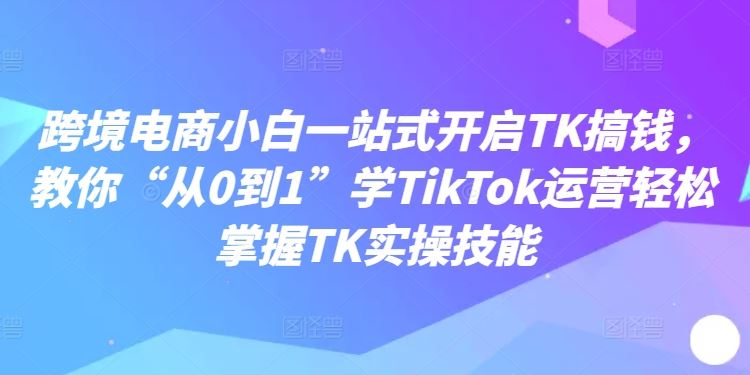 跨境电商小白一站式开启TK搞钱，教你“从0到1”学TikTok运营轻松掌握TK实操技能-猎人社区