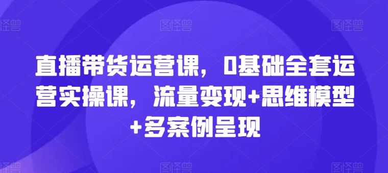 直播带货运营课，0基础全套运营实操课，流量变现+思维模型+多案例呈现-猎人社区