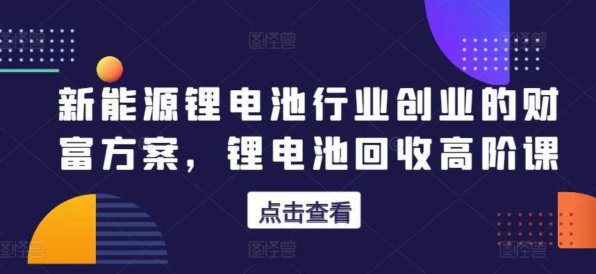 新能源锂电池行业创业的财富方案，锂电池回收高阶课 - 猎人社区-猎人社区