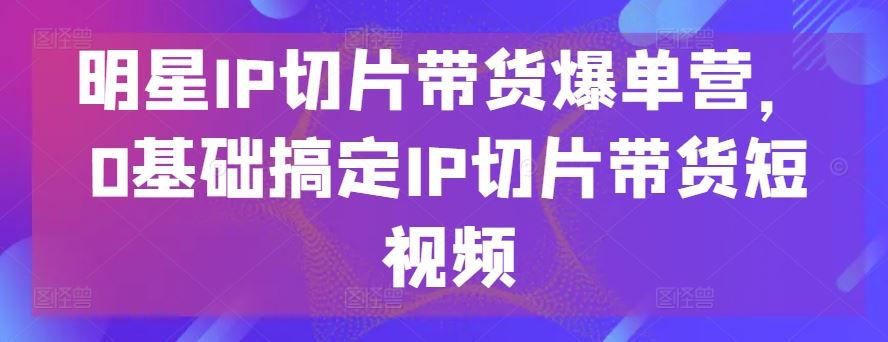 明星IP切片带货爆单营，0基础搞定IP切片带货短视频 - 猎人社区-猎人社区