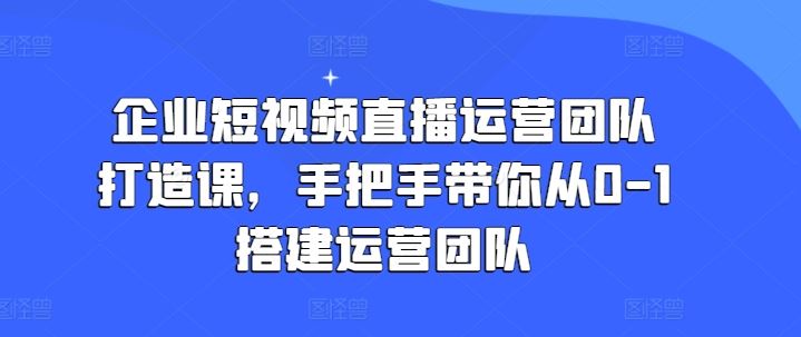 企业短视频直播运营团队打造课，手把手带你从0-1搭建运营团队 - 猎人社区-猎人社区