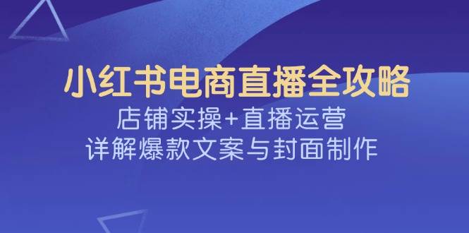 小红书电商直播全攻略，店铺实操+直播运营，详解爆款文案与封面制作 - 猎人社区-猎人社区