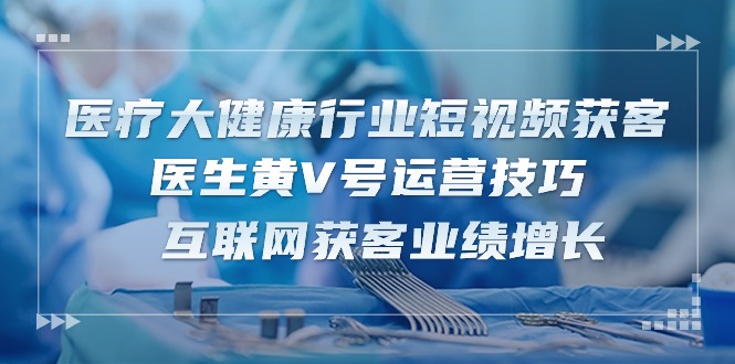 医疗 大健康行业短视频获客：医生黄V号运营技巧 互联网获客业绩增长-15节 - 猎人社区-猎人社区