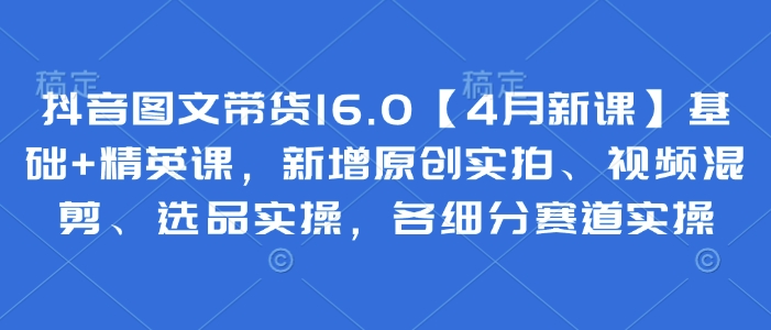 抖音图文带货16.0【4月新课】基础+精英课，新增原创实拍、视频混剪、选品实操，各细分赛道实操 - 猎人社区-猎人社区