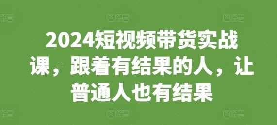 2024短视频带货实战课，跟着有结果的人，让普通人也有结果-猎人社区