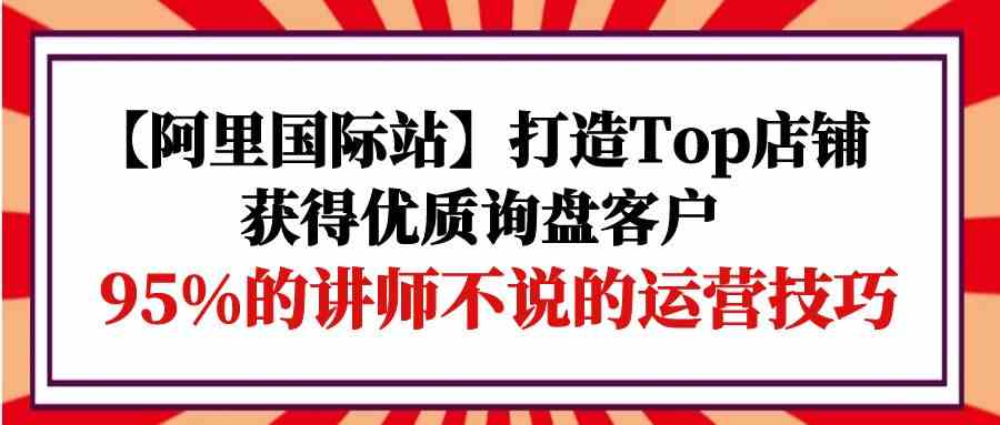 【阿里国际站】打造Top店铺-获得优质询盘客户，95%的讲师不说的运营技巧 - 猎人社区-猎人社区