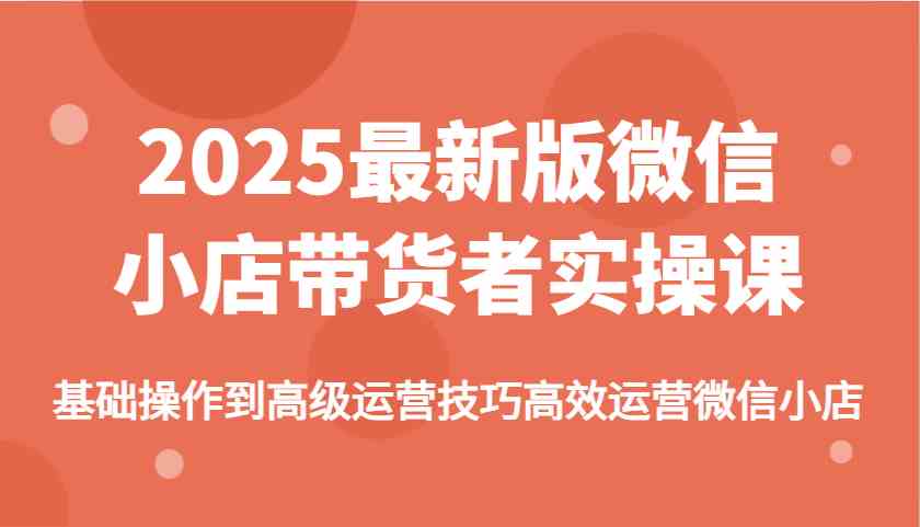 2025最新版微信小店带货者实操课，基础操作到高级运营技巧高效运营微信小店 - 猎人社区-猎人社区