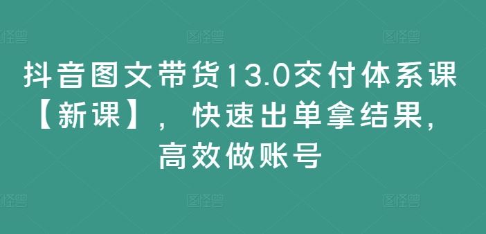 抖音图文带货13.0交付体系课【新课】，快速出单拿结果，高效做账号 - 猎人社区-猎人社区