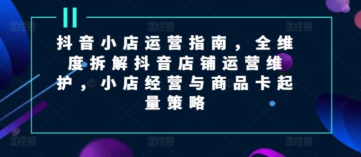 抖音小店运营指南，全维度拆解抖音店铺运营维护，小店经营与商品卡起量策略 - 猎人社区-猎人社区