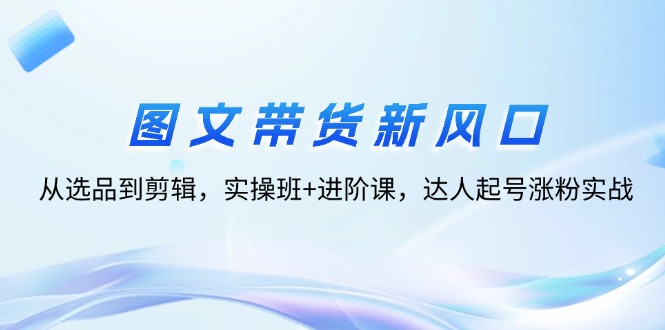 图文带货新风口：从选品到剪辑，实操班+进阶课，达人起号涨粉实战 - 猎人社区-猎人社区