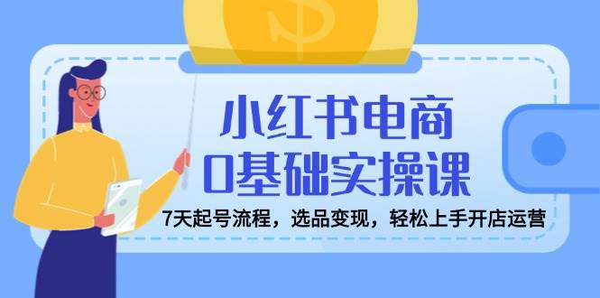 小红书电商0基础实操课，7天起号流程，选品变现，轻松上手开店运营 - 猎人社区-猎人社区