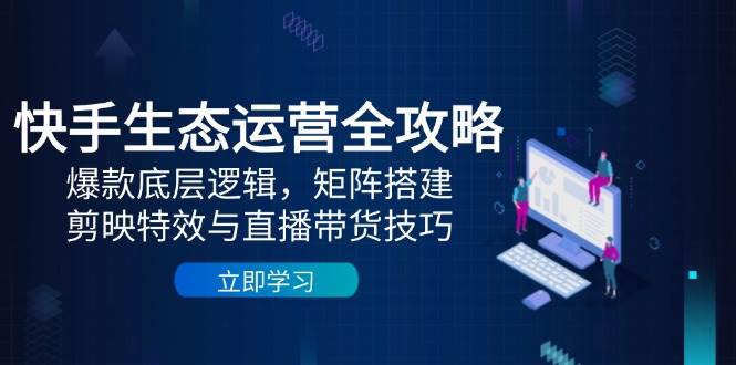 快手生态运营全攻略：爆款底层逻辑，矩阵搭建，剪映特效与直播带货技巧 - 猎人社区-猎人社区