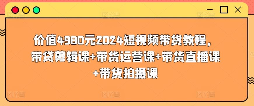 价值4980元2024短视频带货教程，带贷剪辑课+带货运营课+带货直播课+带货拍摄课 - 猎人社区-猎人社区
