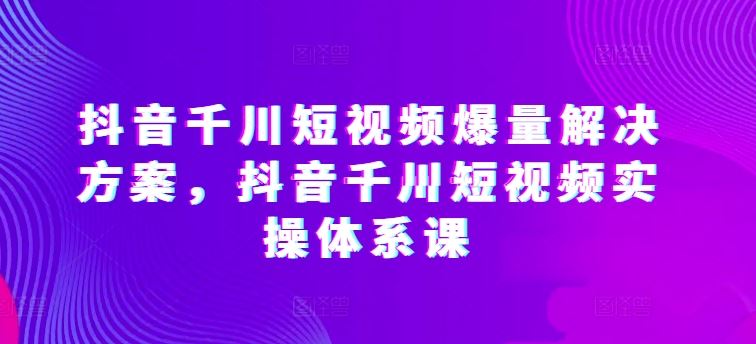 抖音千川短视频爆量解决方案，抖音千川短视频实操体系课 - 猎人社区-猎人社区