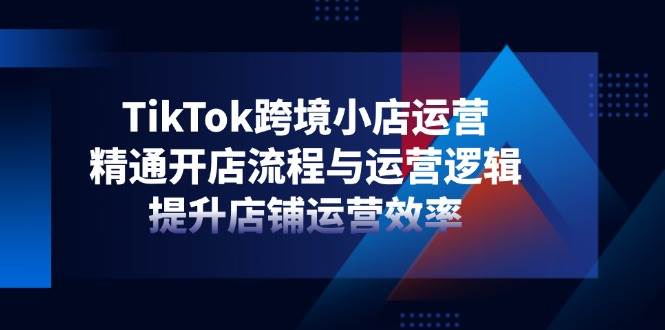 TikTok跨境小店运营，精通开店流程与运营逻辑，提升店铺运营效率-猎人社区