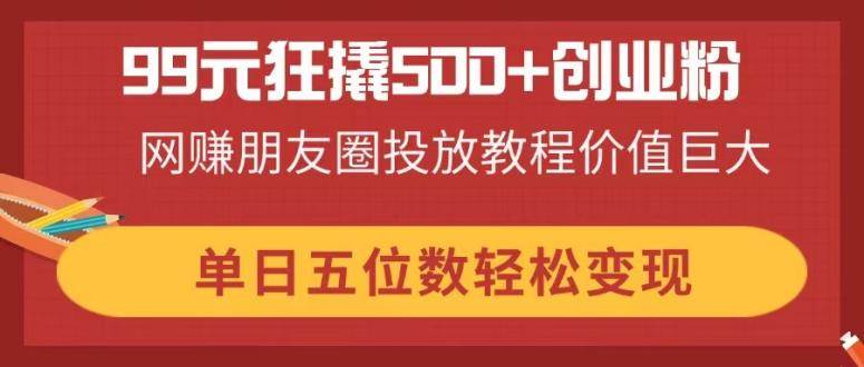 99元狂撬500+创业粉，网赚朋友圈投放教程价值巨大，单日五位数轻松变现 - 猎人社区-猎人社区