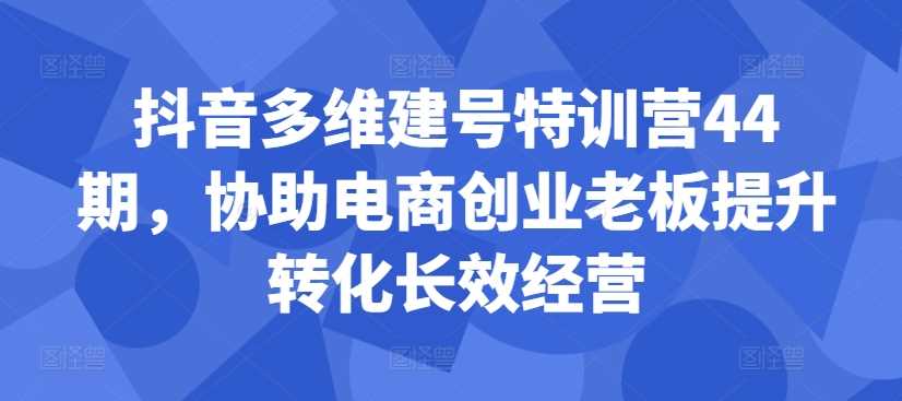 抖音多维建号特训营44期，协助电商创业老板提升转化长效经营 - 猎人社区-猎人社区