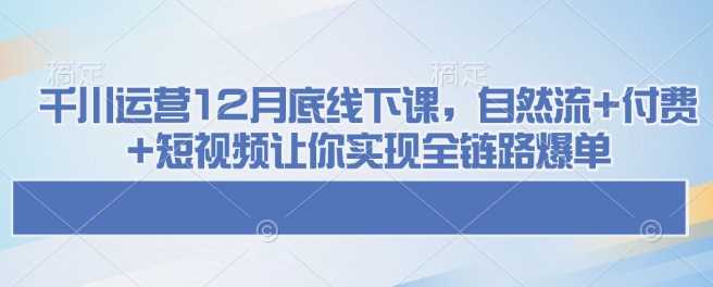 千川运营12月底线下课，自然流+付费+短视频让你实现全链路爆单-猎人社区