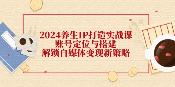 2024养生IP打造实战课：账号定位与搭建，解锁自媒体变现新策略 - 猎人社区-猎人社区