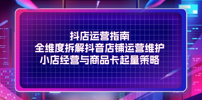 抖店运营指南，全维度拆解抖音店铺运营维护，小店经营与商品卡起量策略 - 猎人社区-猎人社区