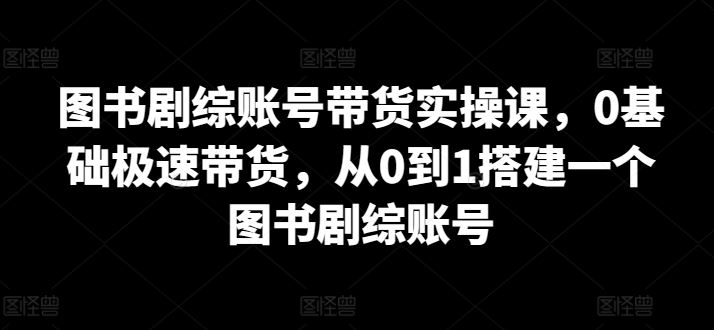 图书剧综账号带货实操课，0基础极速带货，从0到1搭建一个图书剧综账号 - 猎人社区-猎人社区