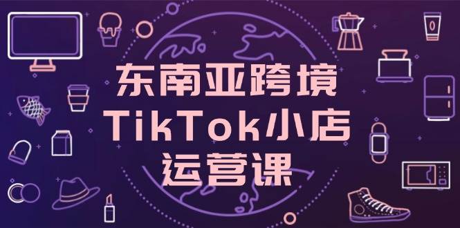 东南亚跨境TikTok小店运营课，掌握店铺设置与流量转化核心技巧 - 猎人社区-猎人社区