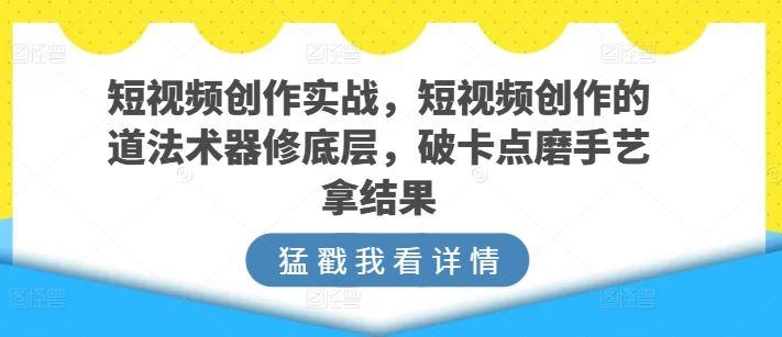 短视频创作实战，短视频创作的道法术器修底层，破卡点磨手艺拿结果-猎人社区