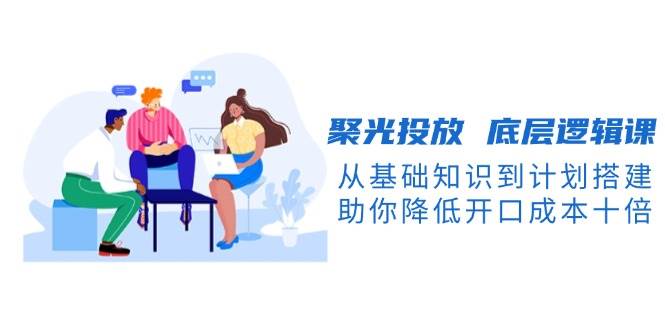 聚光投放 底层逻辑课，从基础知识到计划搭建，助你降低开口成本十倍-猎人社区