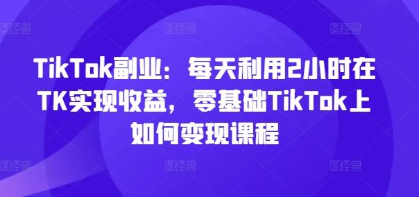 TikTok副业：每天利用2小时在TK实现收益，零基础TikTok上如何变现课程 - 猎人社区-猎人社区