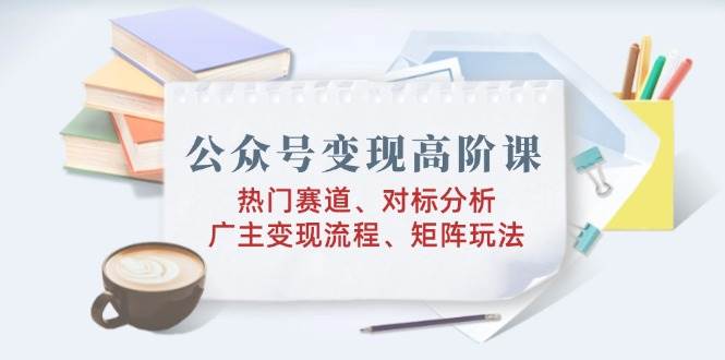 公众号变现高阶课：热门赛道、对标分析、广告主变现流程、矩阵玩法 - 猎人社区-猎人社区