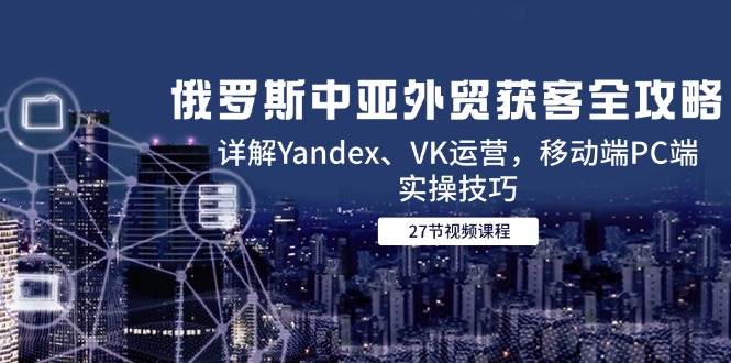 俄罗斯中亚外贸获客全攻略，详解Yandex、VK运营，移动端PC端实操技巧 - 猎人社区-猎人社区