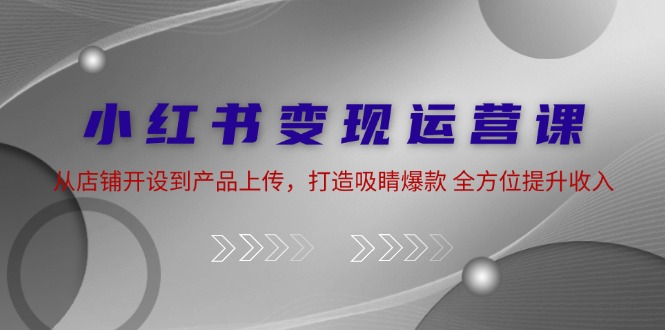 小红书变现运营课：从店铺开设到产品上传，打造吸睛爆款 全方位提升收入-猎人社区