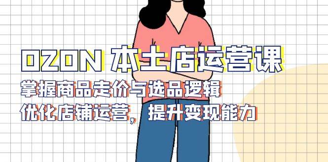 OZON 本土店运营课，掌握商品走价与选品逻辑，优化店铺运营，提升变现能力 - 猎人社区-猎人社区