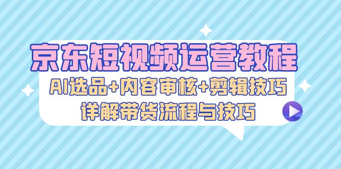 京东短视频运营教程：AI选品+内容审核+剪辑技巧，详解带货流程与技巧 - 猎人社区-猎人社区