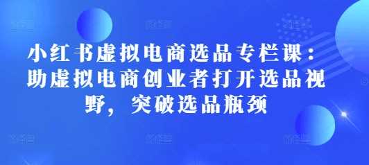 小红书虚拟电商选品专栏课：助虚拟电商创业者打开选品视野，突破选品瓶颈 - 猎人社区-猎人社区