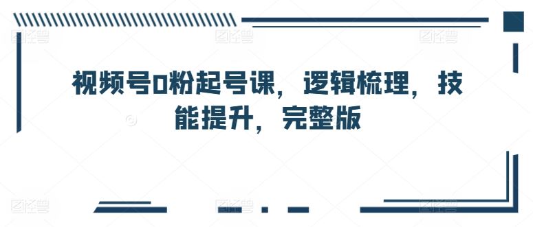 视频号0粉起号课，逻辑梳理，技能提升，完整版 - 猎人社区-猎人社区