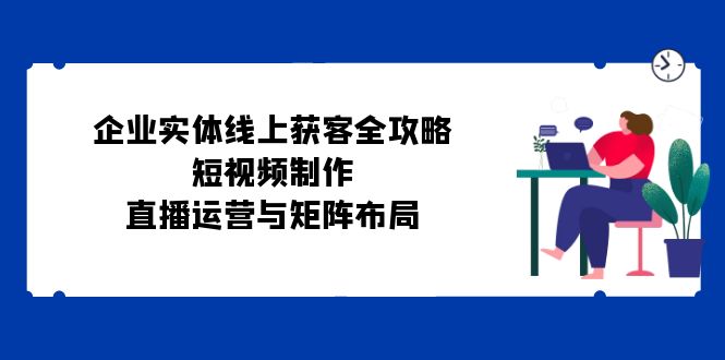 企业实体线上获客全攻略：短视频制作、直播运营与矩阵布局 - 猎人社区-猎人社区