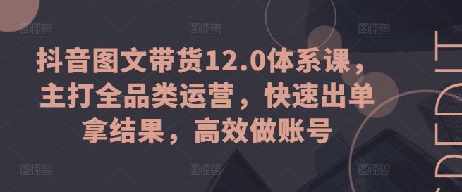 抖音图文带货12.0体系课，主打全品类运营，快速出单拿结果，高效做账号 - 猎人社区-猎人社区