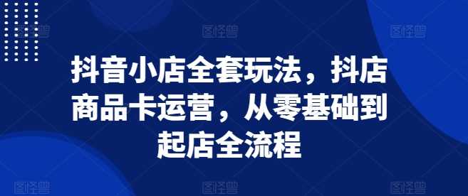抖音小店全套玩法，抖店商品卡运营，从零基础到起店全流程 - 猎人社区-猎人社区
