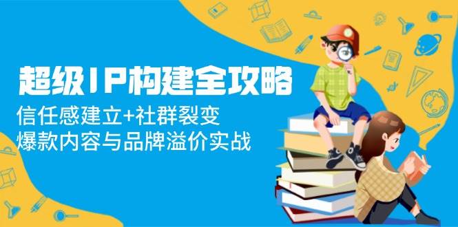 超级IP构建全攻略：信任感建立+社群裂变，爆款内容与品牌溢价实战 - 猎人社区-猎人社区