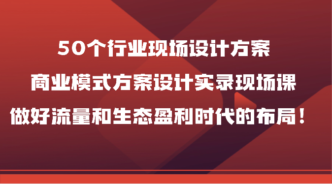 50个行业现场设计方案，商业模式方案设计实录现场课，做好流量和生态盈利时代的布局！-猎人社区
