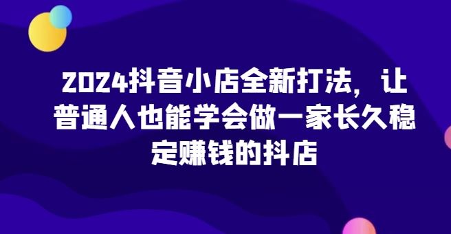 2024抖音小店全新打法，让普通人也能学会做一家长久稳定赚钱的抖店 - 猎人社区-猎人社区