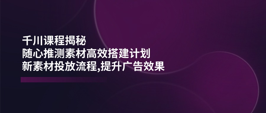 千川课程揭秘：随心推测素材高效搭建计划,新素材投放流程,提升广告效果-猎人社区