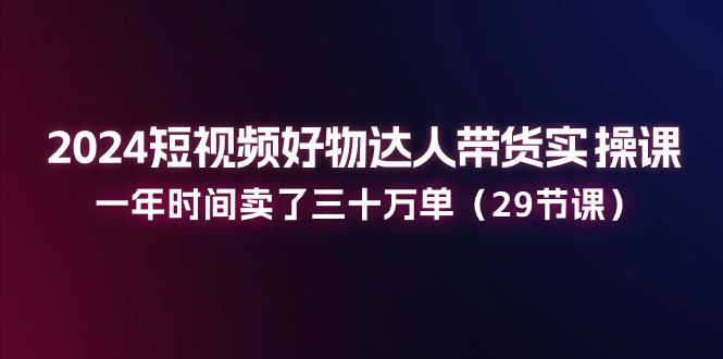 2024短视频好物达人带货实操课：一年时间卖了三十万单（29节课） - 猎人社区-猎人社区