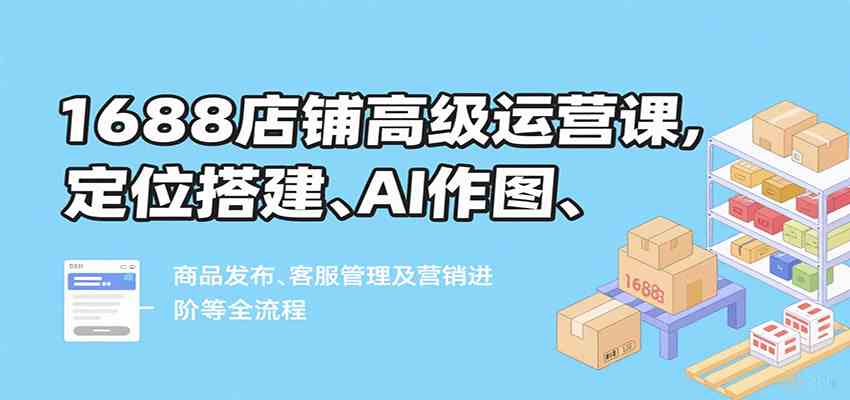 1688店铺高级运营课，定位搭建、AI作图、商品发布、客服管理及营销进阶等全流程 - 猎人社区-猎人社区
