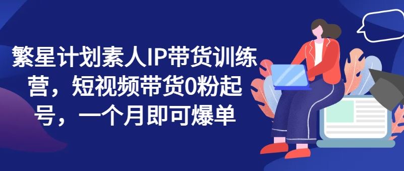 繁星计划素人IP带货训练营，短视频带货0粉起号，一个月即可爆单 - 猎人社区-猎人社区